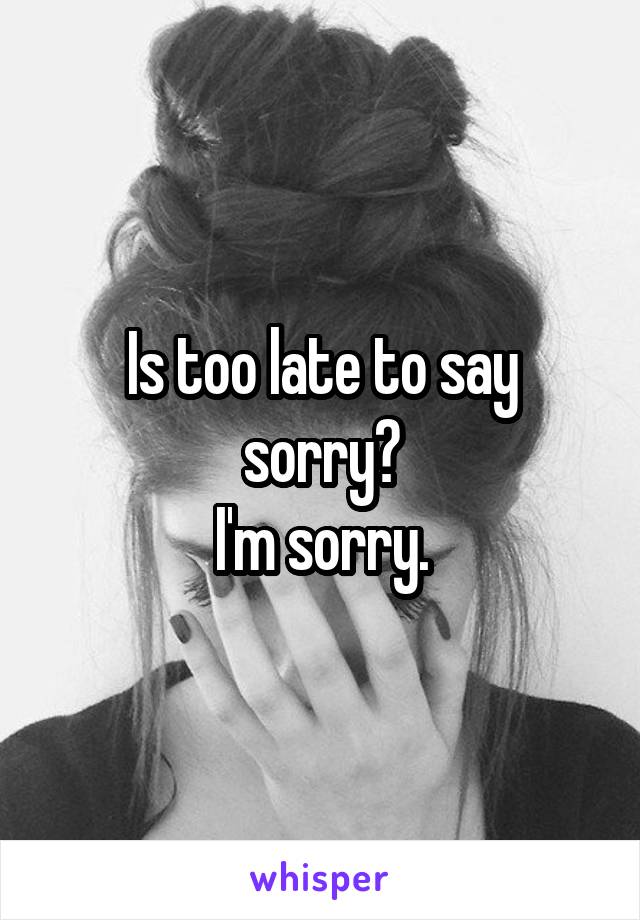 Is too late to say sorry?
I'm sorry.