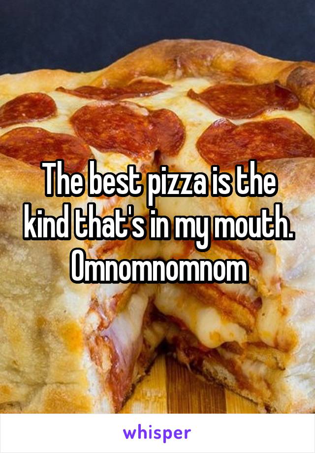 The best pizza is the kind that's in my mouth.
Omnomnomnom