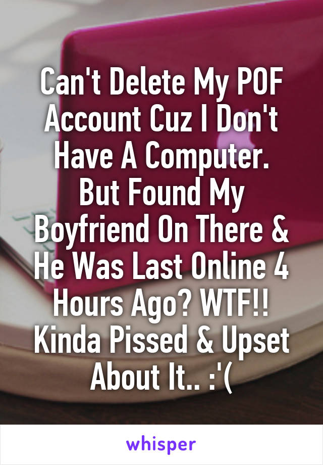 Can't Delete My POF Account Cuz I Don't Have A Computer.
But Found My Boyfriend On There & He Was Last Online 4 Hours Ago? WTF!! Kinda Pissed & Upset About It.. :'(