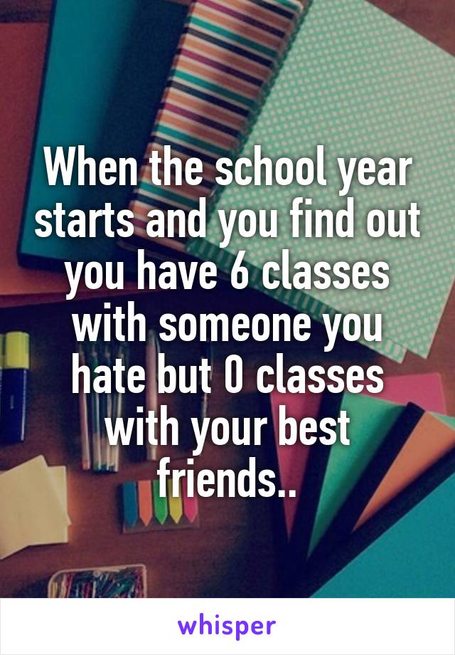 When the school year starts and you find out you have 6 classes with someone you hate but 0 classes with your best friends..