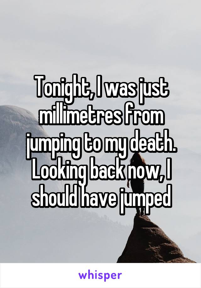 Tonight, I was just millimetres from jumping to my death. Looking back now, I should have jumped