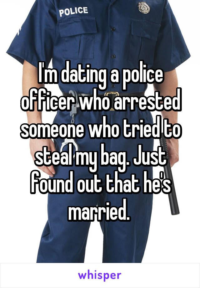 I'm dating a police officer who arrested someone who tried to steal my bag. Just found out that he's married. 