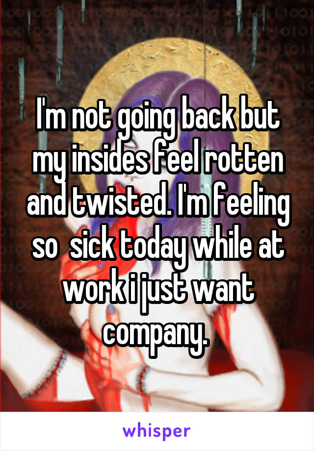 I'm not going back but my insides feel rotten and twisted. I'm feeling so  sick today while at work i just want company. 