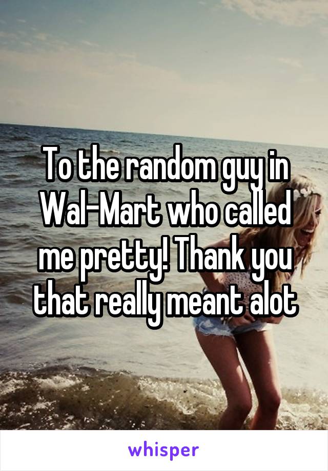 To the random guy in Wal-Mart who called me pretty! Thank you that really meant alot