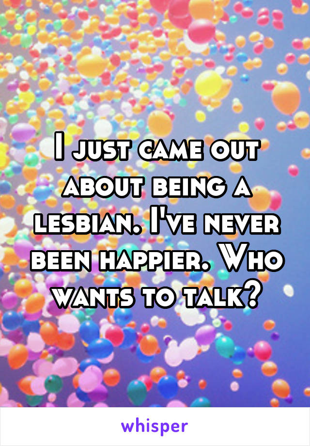 I just came out about being a lesbian. I've never been happier. Who wants to talk?