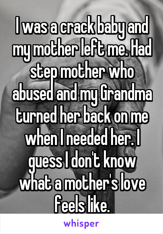 I was a crack baby and my mother left me. Had step mother who abused and my Grandma turned her back on me when I needed her. I guess I don't know what a mother's love feels like.