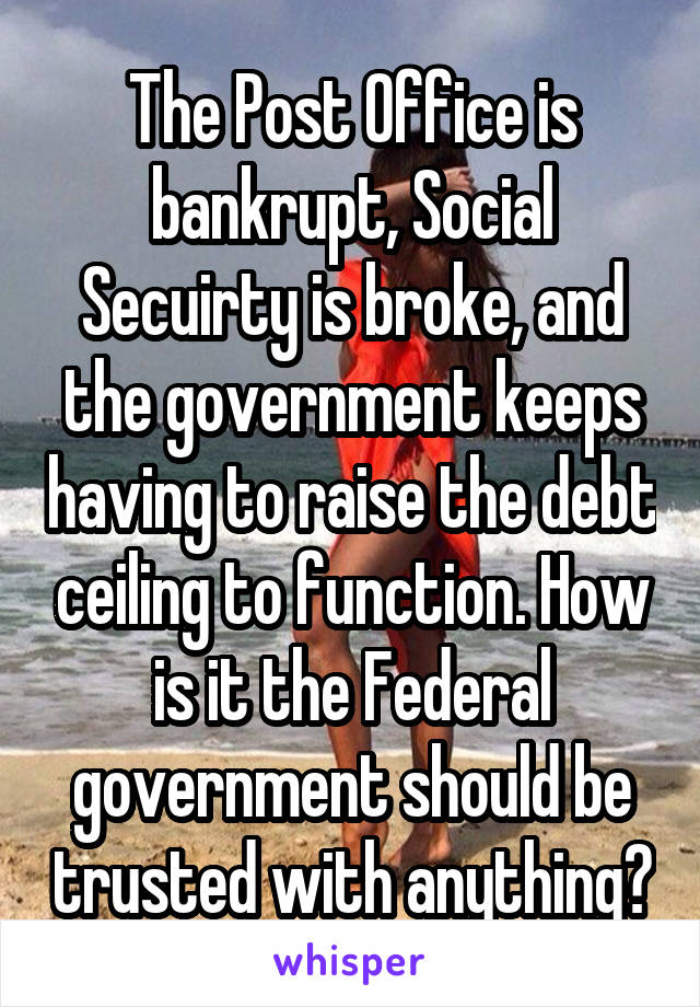 The Post Office is bankrupt, Social Secuirty is broke, and the government keeps having to raise the debt ceiling to function. How is it the Federal government should be trusted with anything?