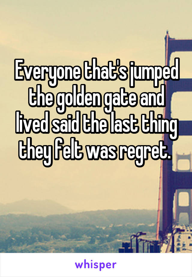 Everyone that's jumped the golden gate and lived said the last thing they felt was regret. 

