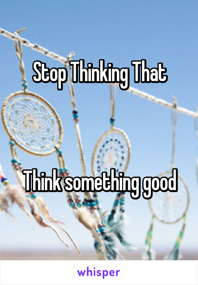 Stop Thinking That



Think something good
