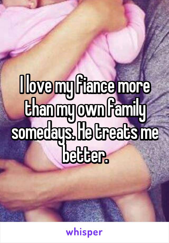 I love my fiance more than my own family somedays. He treats me better.