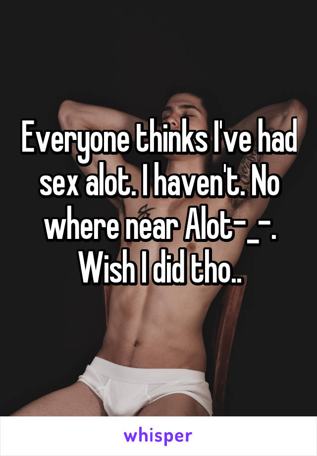 Everyone thinks I've had sex alot. I haven't. No where near Alot-_-. Wish I did tho..
