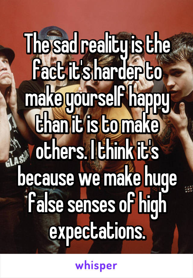 The sad reality is the fact it's harder to make yourself happy than it is to make others. I think it's because we make huge false senses of high expectations.