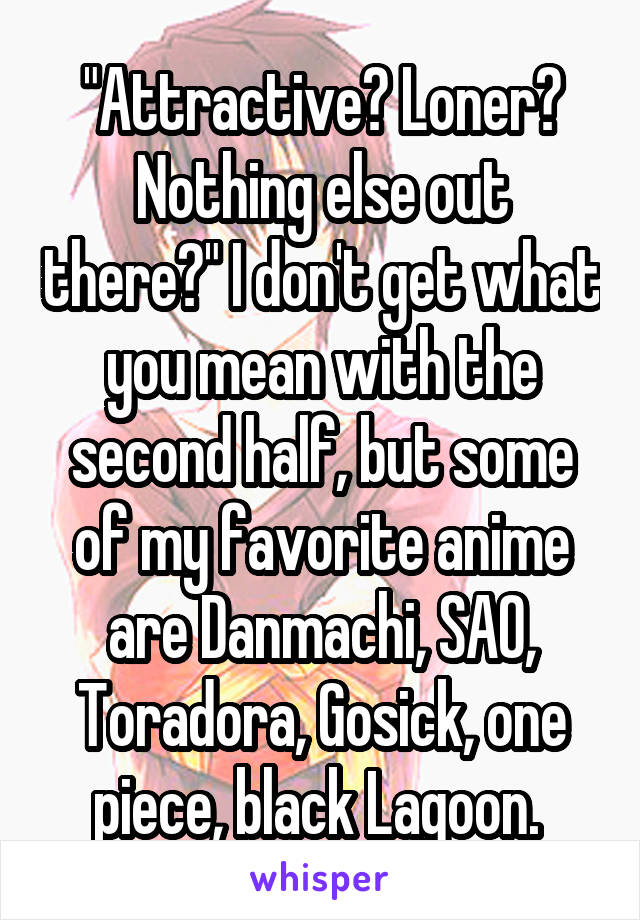 "Attractive? Loner? Nothing else out there?" I don't get what you mean with the second half, but some of my favorite anime are Danmachi, SAO, Toradora, Gosick, one piece, black Lagoon. 