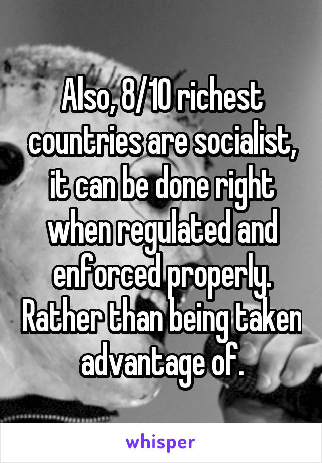 Also, 8/10 richest countries are socialist, it can be done right when regulated and enforced properly. Rather than being taken advantage of.