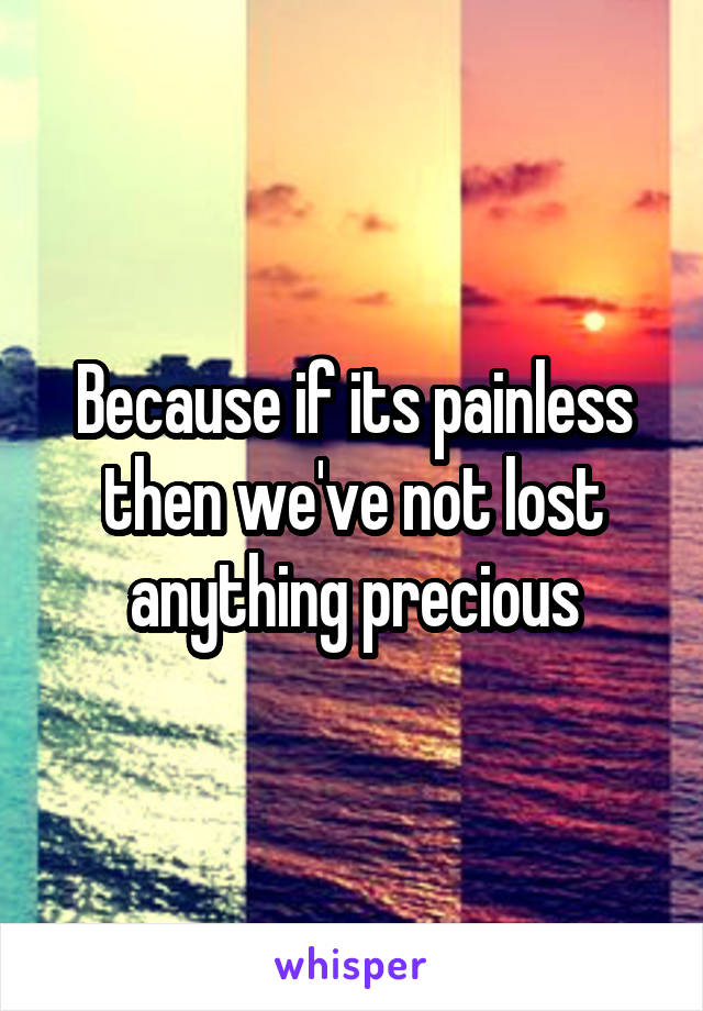 Because if its painless then we've not lost anything precious