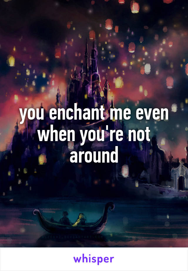 you enchant me even when you're not around