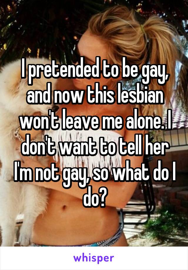 I pretended to be gay, and now this lesbian won't leave me alone. I don't want to tell her I'm not gay, so what do I do?