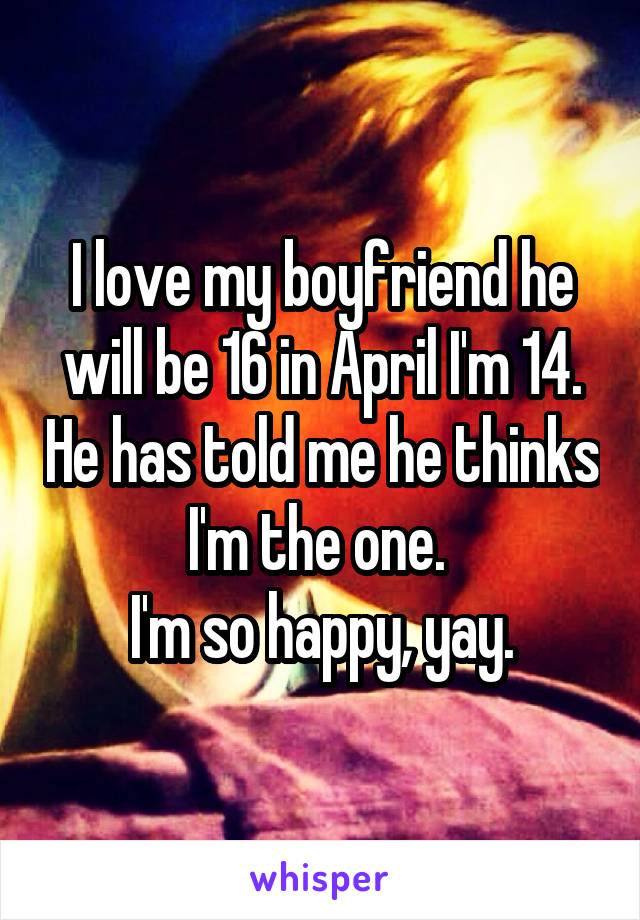 I love my boyfriend he will be 16 in April I'm 14. He has told me he thinks I'm the one. 
I'm so happy, yay.