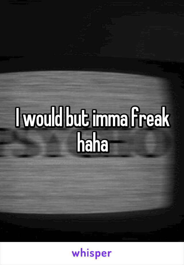 I would but imma freak haha