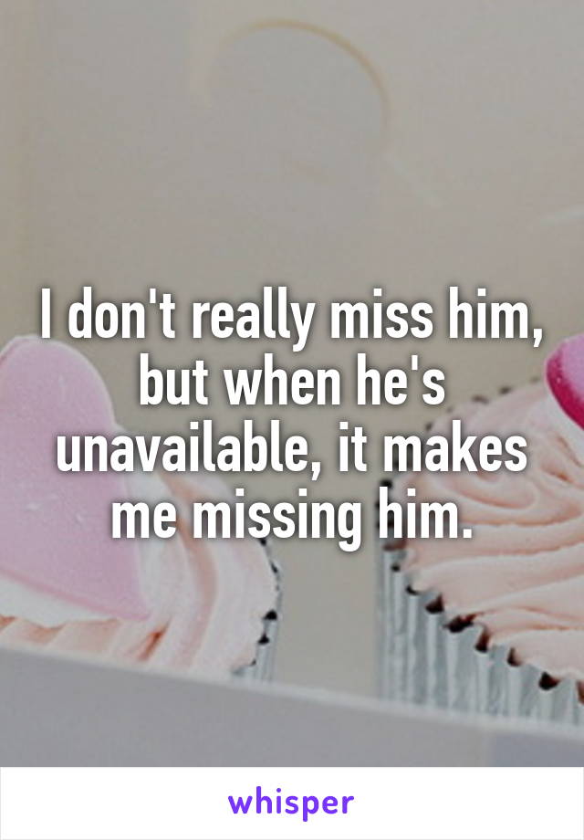 I don't really miss him, but when he's unavailable, it makes me missing him.