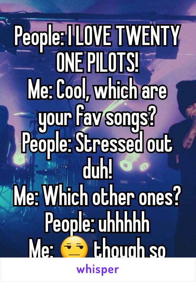 People: I LOVE TWENTY ONE PILOTS!
Me: Cool, which are your fav songs?
People: Stressed out duh!
Me: Which other ones?
People: uhhhhh
Me: 😒 though so