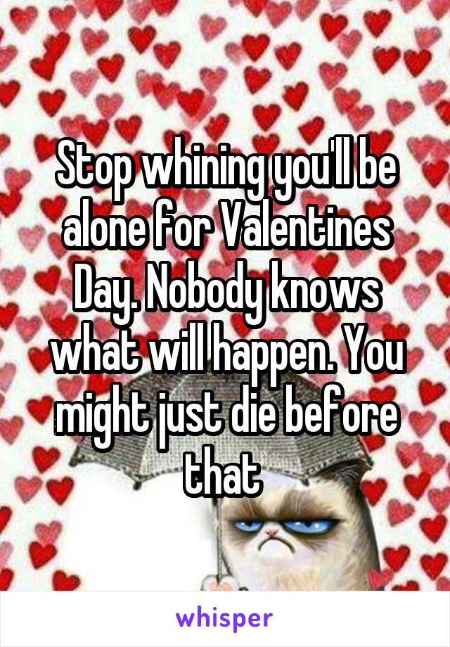 Stop whining you'll be alone for Valentines Day. Nobody knows what will happen. You might just die before that 