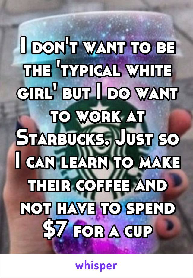 I don't want to be the 'typical white girl' but I do want to work at Starbucks. Just so I can learn to make their coffee and not have to spend $7 for a cup