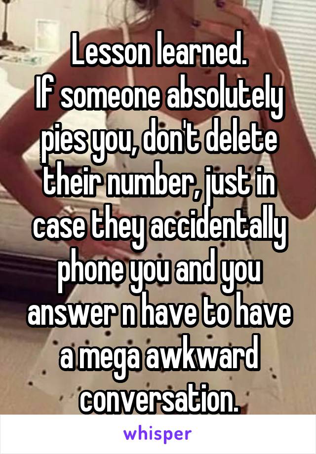 Lesson learned.
If someone absolutely pies you, don't delete their number, just in case they accidentally phone you and you answer n have to have a mega awkward conversation.