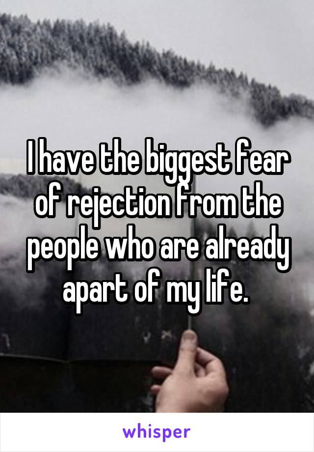 I have the biggest fear of rejection from the people who are already apart of my life. 