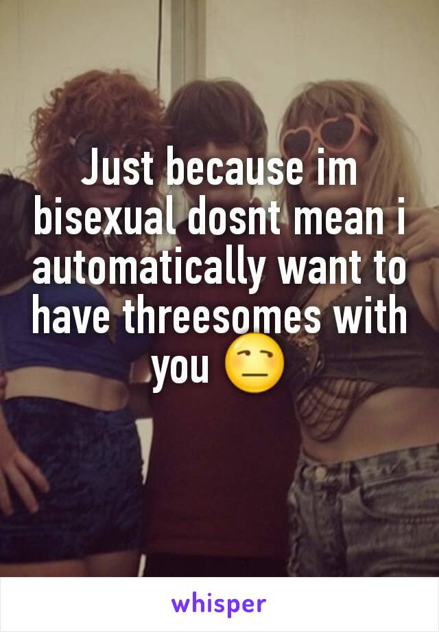 Just because im bisexual dosnt mean i automatically want to have threesomes with you 😒