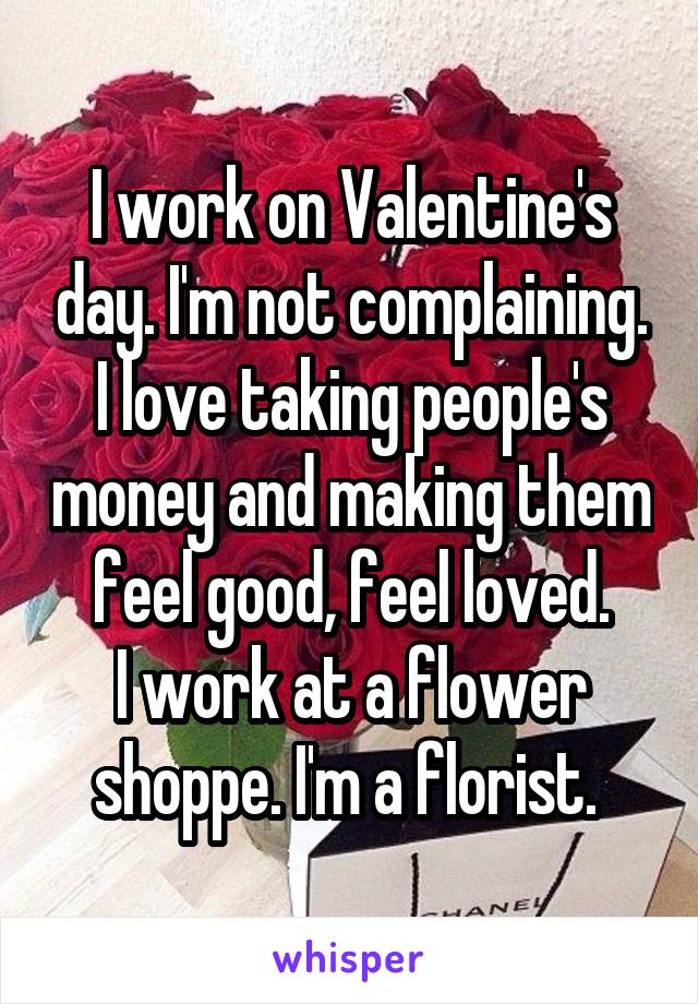 I work on Valentine's day. I'm not complaining. I love taking people's money and making them feel good, feel loved.
I work at a flower shoppe. I'm a florist. 