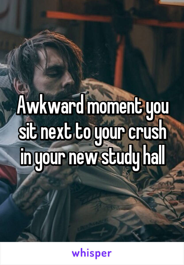 Awkward moment you sit next to your crush in your new study hall