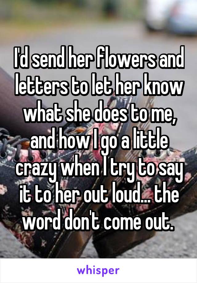 I'd send her flowers and letters to let her know what she does to me, and how I go a little crazy when I try to say it to her out loud... the word don't come out. 