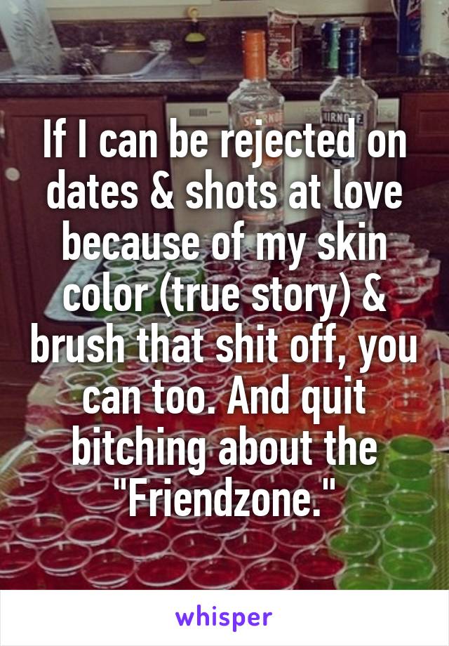 If I can be rejected on dates & shots at love because of my skin color (true story) & brush that shit off, you can too. And quit bitching about the "Friendzone."