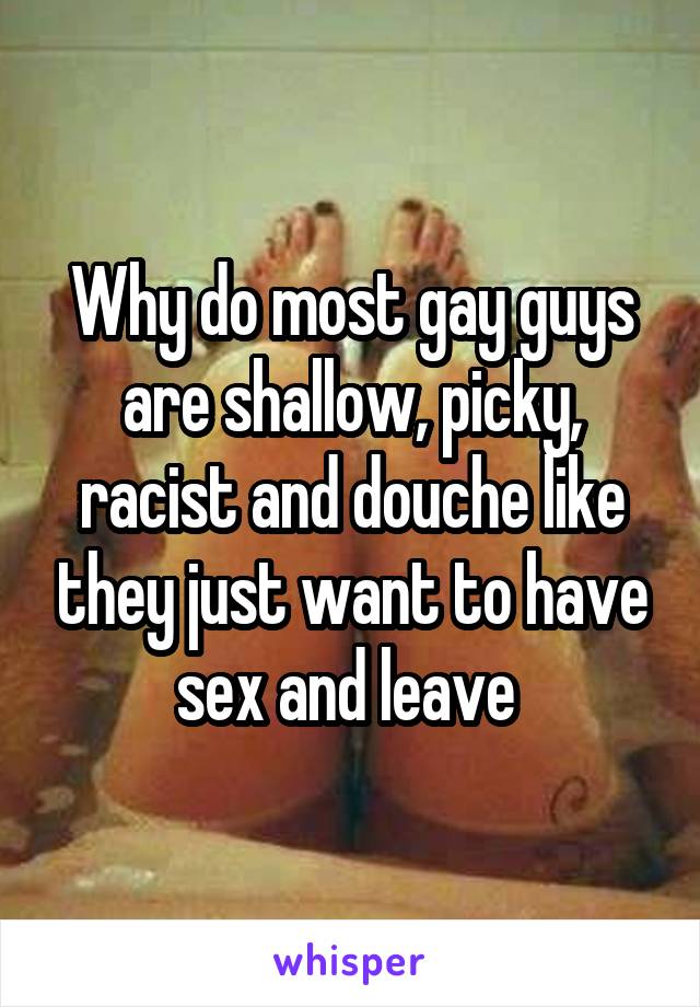 Why do most gay guys are shallow, picky, racist and douche like they just want to have sex and leave 