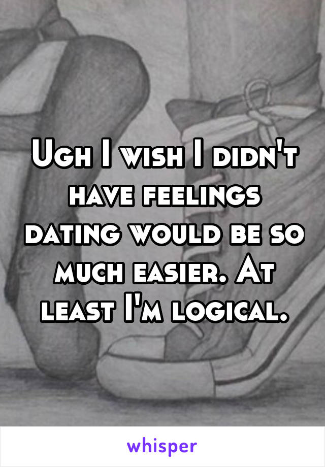 Ugh I wish I didn't have feelings dating would be so much easier. At least I'm logical.