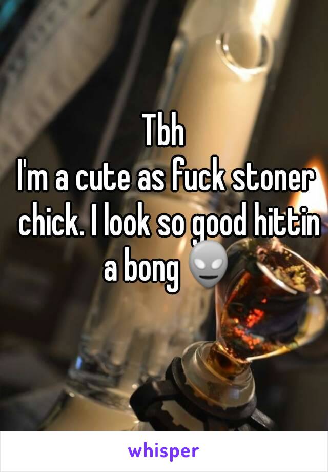 Tbh 
I'm a cute as fuck stoner chick. I look so good hittin a bong👽