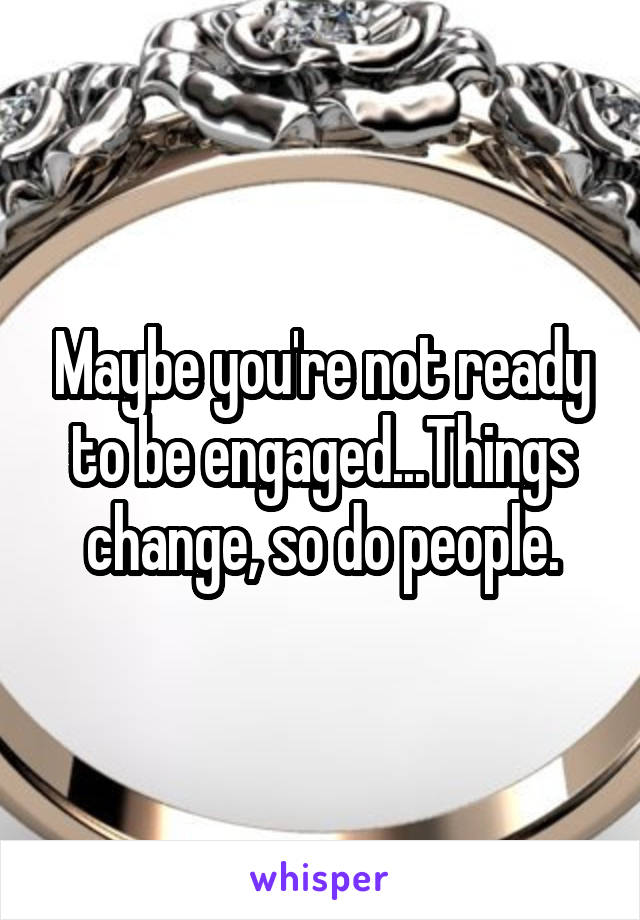 Maybe you're not ready to be engaged...Things change, so do people.