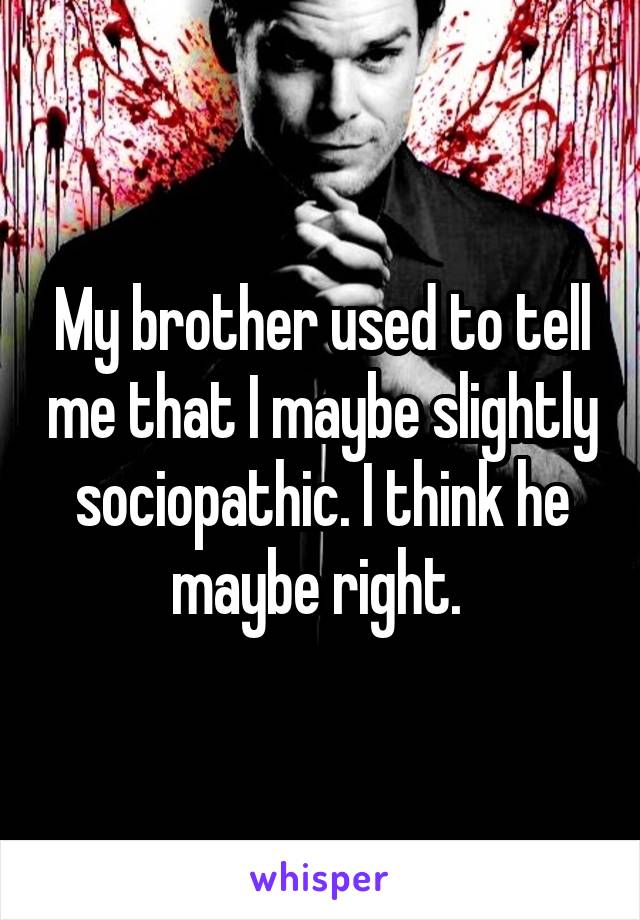 My brother used to tell me that I maybe slightly sociopathic. I think he maybe right. 