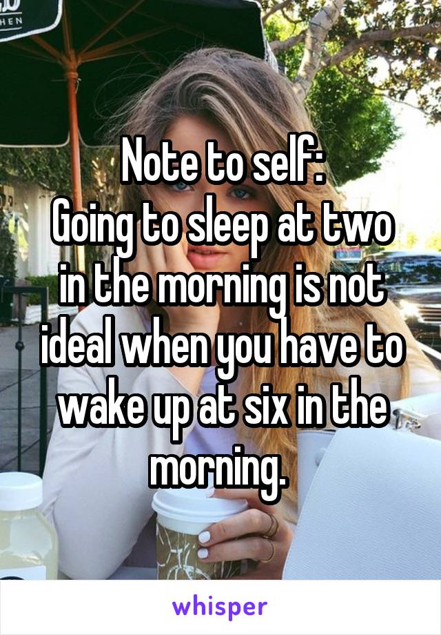 Note to self:
Going to sleep at two in the morning is not ideal when you have to wake up at six in the morning. 