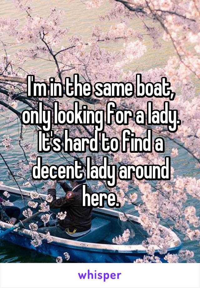 I'm in the same boat, only looking for a lady. It's hard to find a decent lady around here.