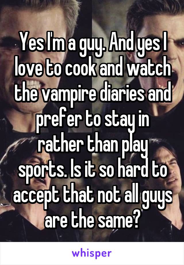 Yes I'm a guy. And yes I love to cook and watch the vampire diaries and prefer to stay in rather than play sports. Is it so hard to accept that not all guys are the same?