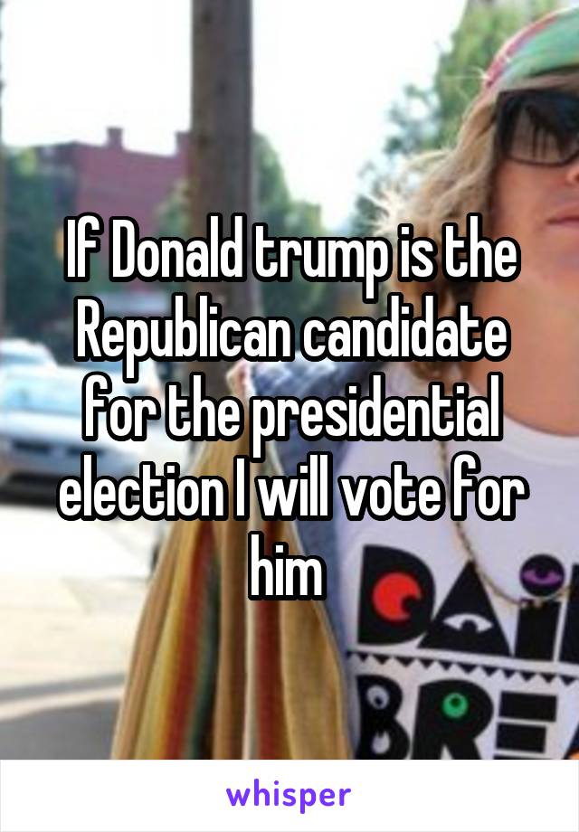 If Donald trump is the Republican candidate for the presidential election I will vote for him 