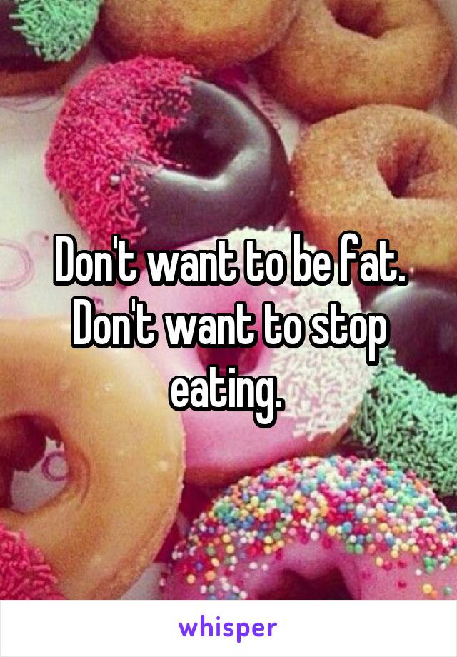 Don't want to be fat. Don't want to stop eating. 