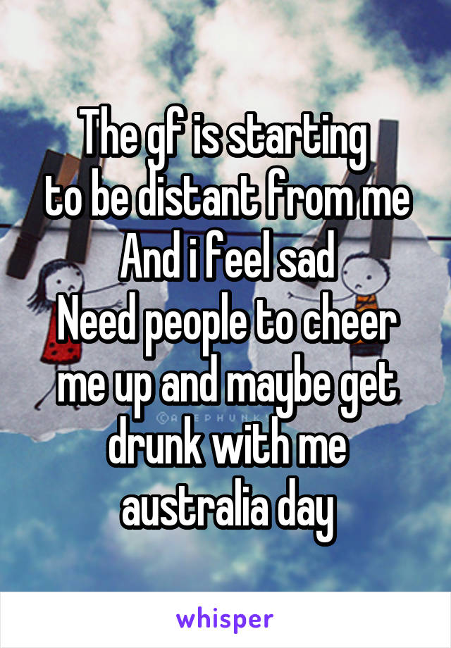 The gf is starting 
to be distant from me
And i feel sad
Need people to cheer me up and maybe get drunk with me australia day