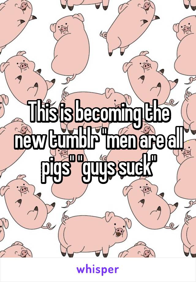 This is becoming the new tumblr "men are all pigs" "guys suck"