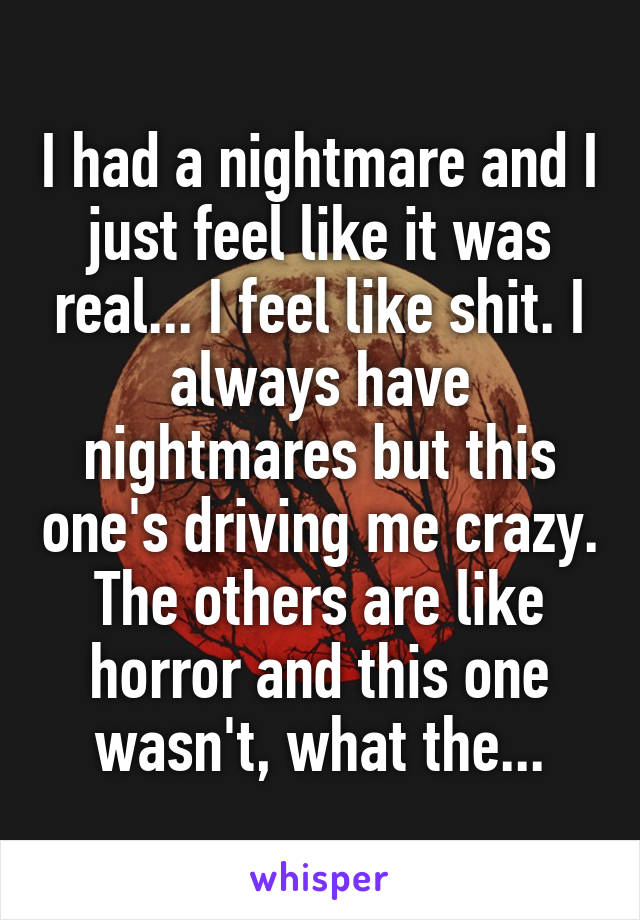 I had a nightmare and I just feel like it was real... I feel like shit. I always have nightmares but this one's driving me crazy. The others are like horror and this one wasn't, what the...