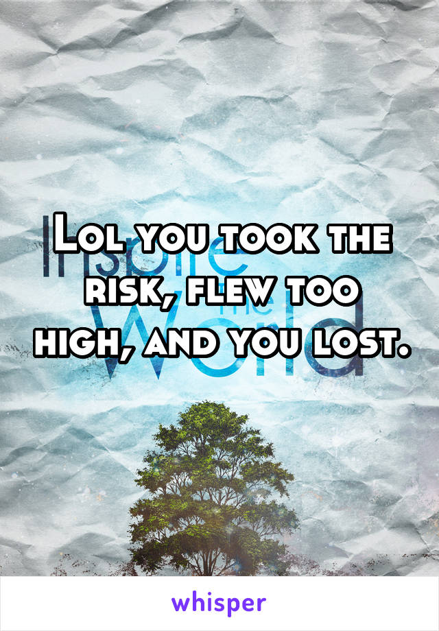 Lol you took the risk, flew too high, and you lost. 