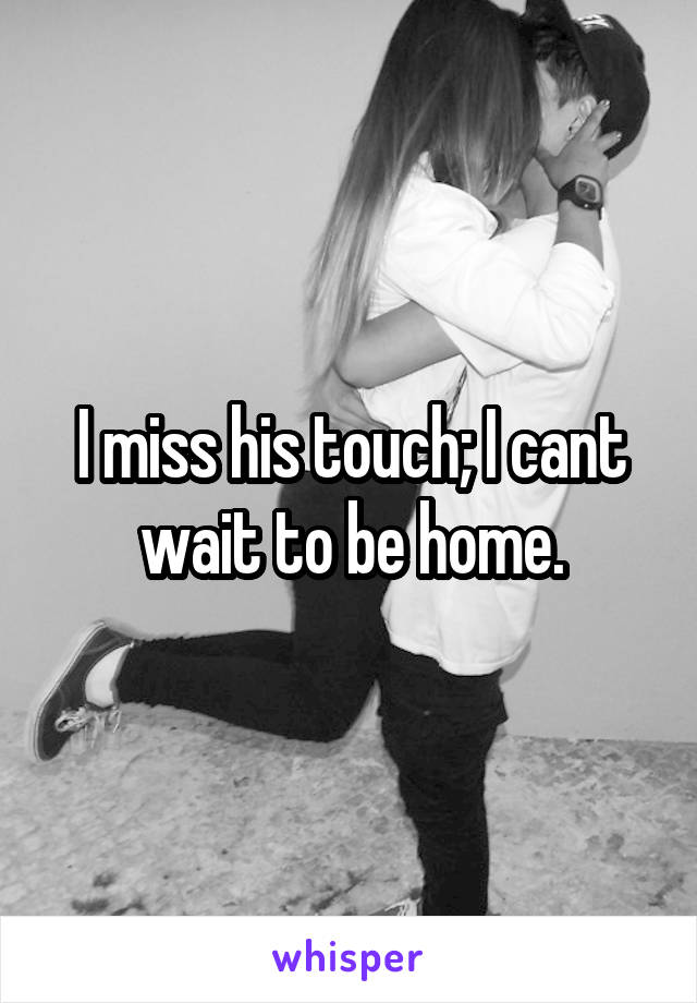 I miss his touch; I cant wait to be home.