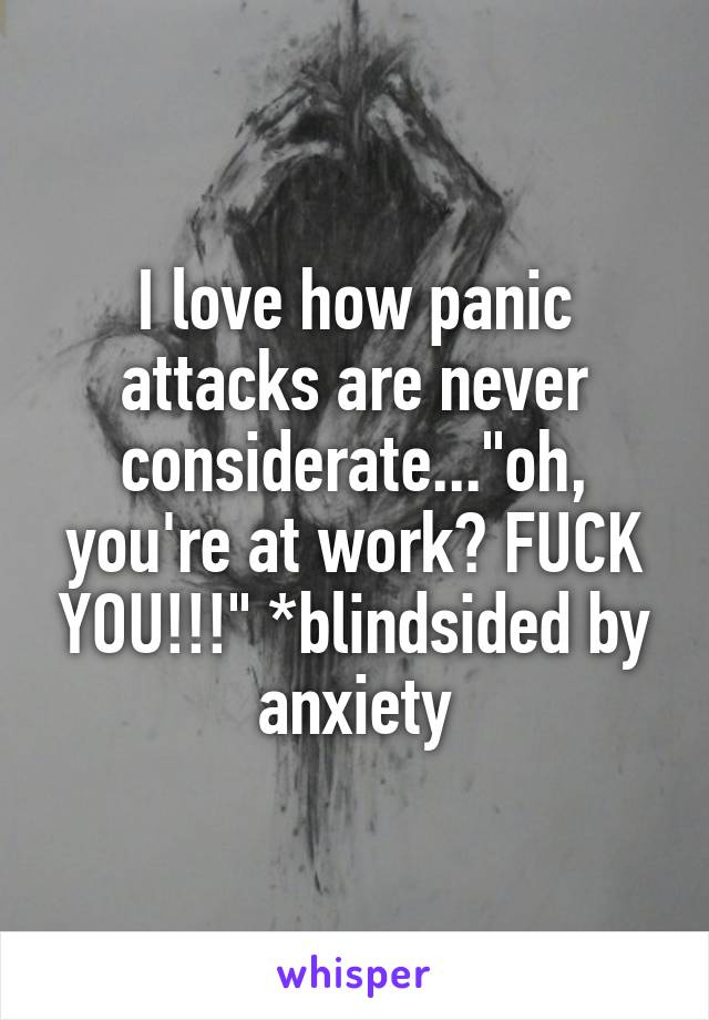 I love how panic attacks are never considerate..."oh, you're at work? FUCK YOU!!!" *blindsided by anxiety